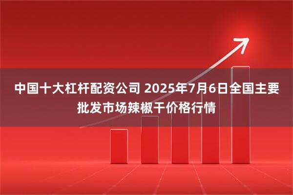 中国十大杠杆配资公司 2025年7月6日全国主要批发市场辣椒干价格行情