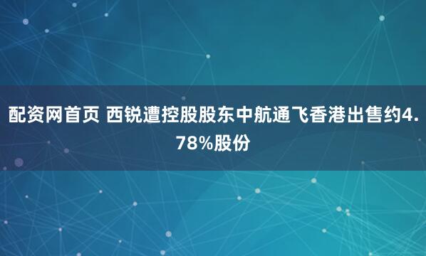 配资网首页 西锐遭控股股东中航通飞香港出售约4.78%股份
