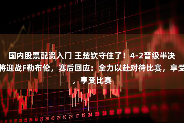 国内股票配资入门 王楚钦守住了！4-2晋级半决赛，将迎战F勒布伦，赛后回应：全力以赴对待比赛，享受比赛