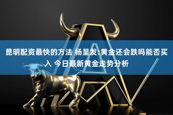 昆明配资最快的方法 杨呈发:黄金还会跌吗能否买入 今日最新黄金走势分析