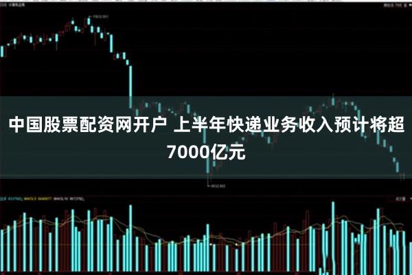 中国股票配资网开户 上半年快递业务收入预计将超7000亿元