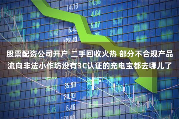股票配资公司开户 二手回收火热 部分不合规产品流向非法小作坊没有3C认证的充电宝都去哪儿了