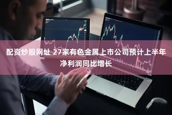 配资炒股网址 27家有色金属上市公司预计上半年净利润同比增长