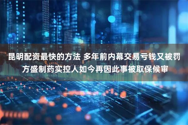 昆明配资最快的方法 多年前内幕交易亏钱又被罚 方盛制药实控人如今再因此事被取保候审