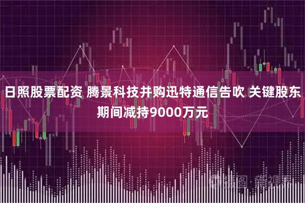 日照股票配资 腾景科技并购迅特通信告吹 关键股东期间减持9000万元