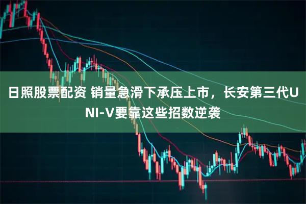 日照股票配资 销量急滑下承压上市，长安第三代UNI-V要靠这些招数逆袭
