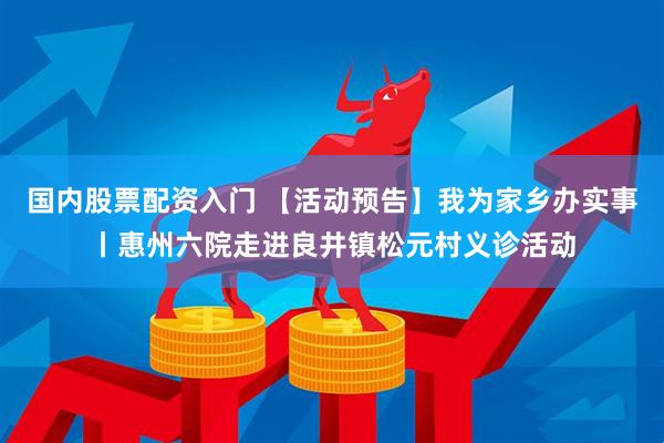 国内股票配资入门 【活动预告】我为家乡办实事丨惠州六院走进良井镇松元村义诊活动