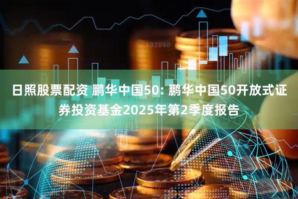 日照股票配资 鹏华中国50: 鹏华中国50开放式证券投资基金2025年第2季度报告