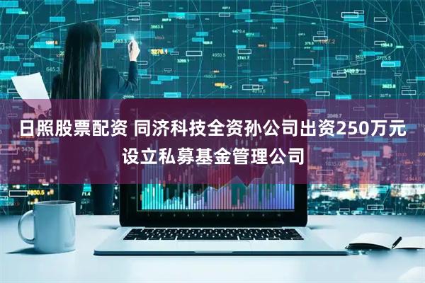 日照股票配资 同济科技全资孙公司出资250万元设立私募基金管理公司