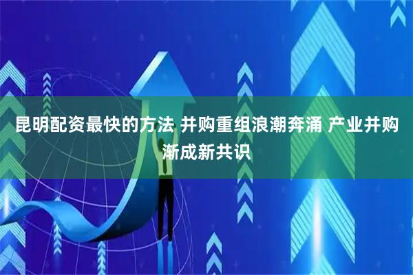 昆明配资最快的方法 并购重组浪潮奔涌 产业并购渐成新共识
