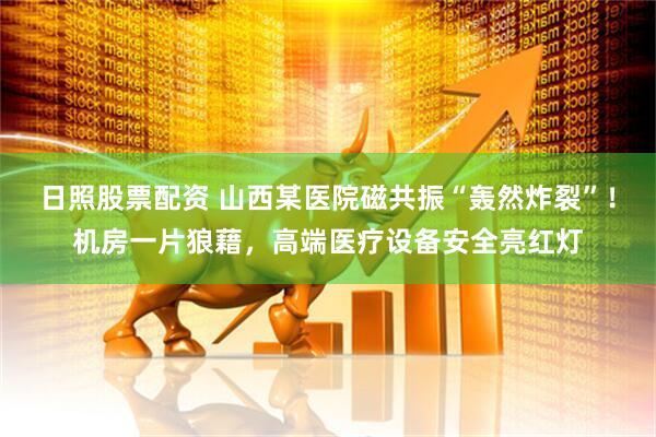 日照股票配资 山西某医院磁共振“轰然炸裂”！机房一片狼藉，高端医疗设备安全亮红灯