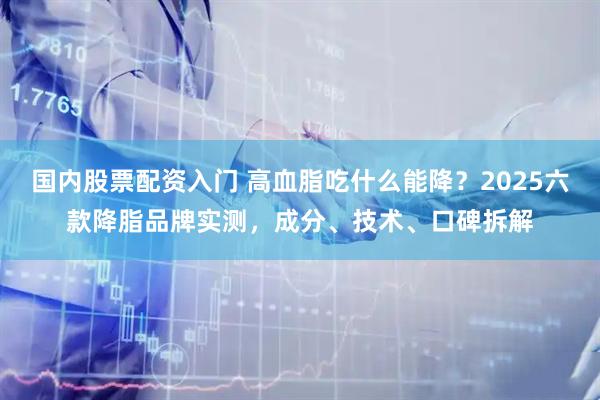 国内股票配资入门 高血脂吃什么能降？2025六款降脂品牌实测，成分、技术、口碑拆解
