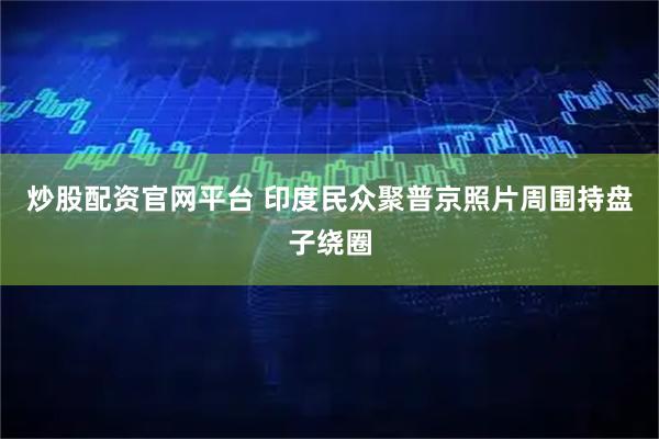 炒股配资官网平台 印度民众聚普京照片周围持盘子绕圈