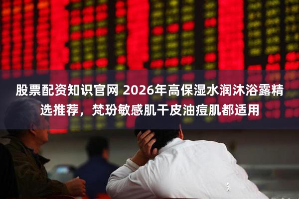 股票配资知识官网 2026年高保湿水润沐浴露精选推荐，梵玢敏感肌干皮油痘肌都适用
