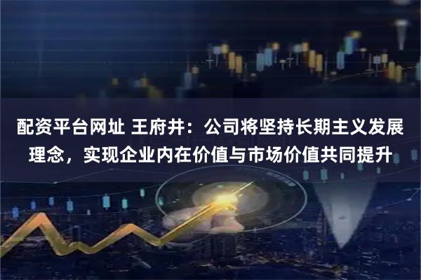 配资平台网址 王府井:公司将坚持长期主义发展理念,实现企业内在价值与市场价值共同提升