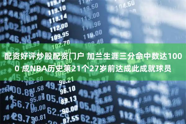 配资好评炒股配资门户 加兰生涯三分命中数达1000 成NBA历史第21个27岁前达成此成就球员
