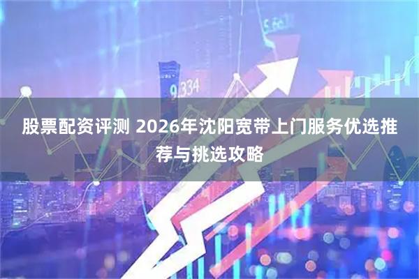 股票配资评测 2026年沈阳宽带上门服务优选推荐与挑选攻略