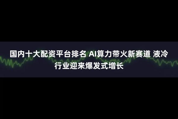 国内十大配资平台排名 AI算力带火新赛道 液冷行业迎来爆发式增长