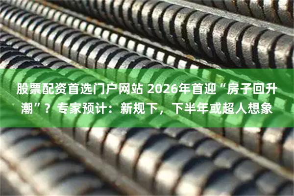 股票配资首选门户网站 2026年首迎“房子回升潮”？专家预计：新规下，下半年或超人想象