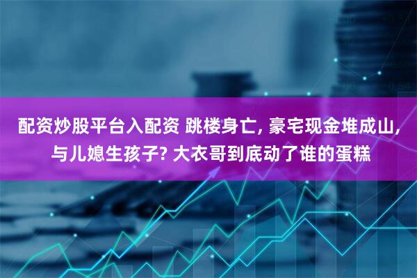 配资炒股平台入配资 跳楼身亡, 豪宅现金堆成山, 与儿媳生孩子? 大衣哥到底动了谁的蛋糕