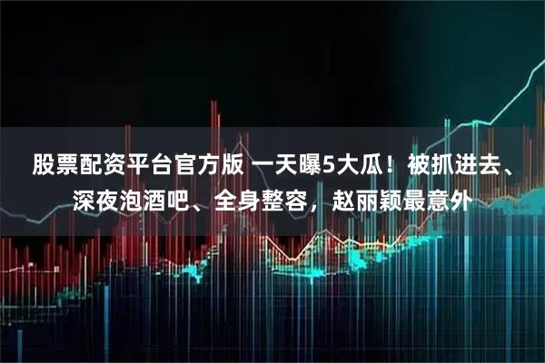 股票配资平台官方版 一天曝5大瓜！被抓进去、深夜泡酒吧、全身整容，赵丽颖最意外