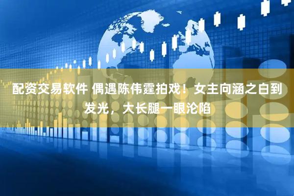 配资交易软件 偶遇陈伟霆拍戏！女主向涵之白到发光，大长腿一眼沦陷