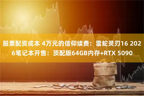 股票配资成本 4万元的信仰续费：雷蛇灵刃16 2026笔记本开售：顶配版64GB内存+RTX 5090