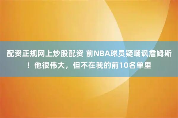 配资正规网上炒股配资 前NBA球员疑嘲讽詹姆斯！他很伟大，但不在我的前10名单里