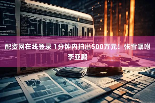 配资网在线登录 1分钟内拍出500万元！张雪嘱咐李亚鹏