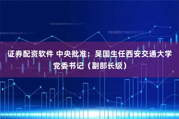 证券配资软件 中央批准：吴国生任西安交通大学党委书记（副部长级）