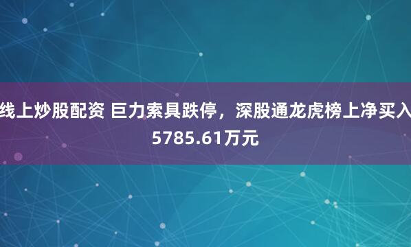 线上炒股配资 巨力索具跌停，深股通龙虎榜上净买入5785.61万元