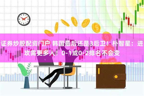证券炒股配资门户 韩国最后还是3后卫！朴智星：进攻需更多人！0-1或0-2排名不会变