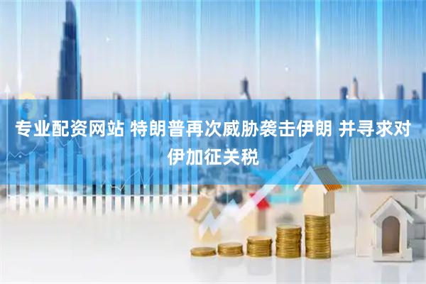 专业配资网站 特朗普再次威胁袭击伊朗 并寻求对伊加征关税