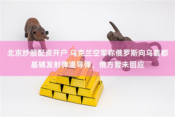 北京炒股配资开户 乌克兰空军称俄罗斯向乌首都基辅发射弹道导弹，俄方暂未回应