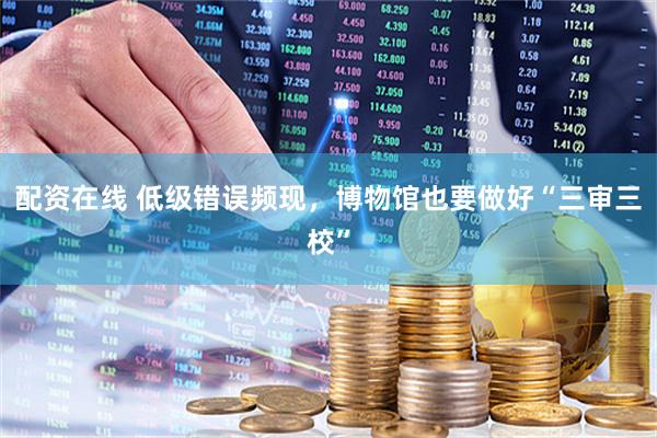 配资在线 低级错误频现，博物馆也要做好“三审三校”