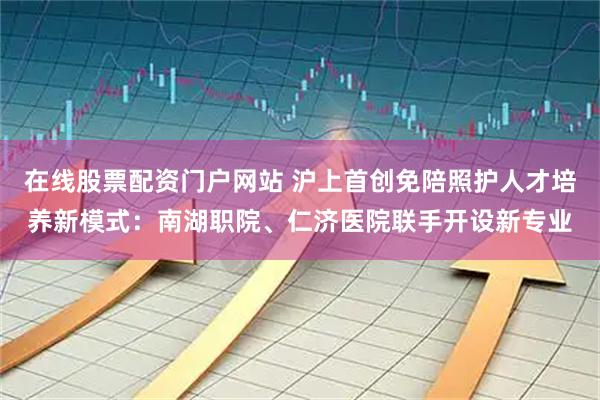 在线股票配资门户网站 沪上首创免陪照护人才培养新模式：南湖职院、仁济医院联手开设新专业