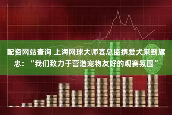 配资网站查询 上海网球大师赛总监携爱犬来到旗忠：“我们致力于营造宠物友好的观赛氛围”